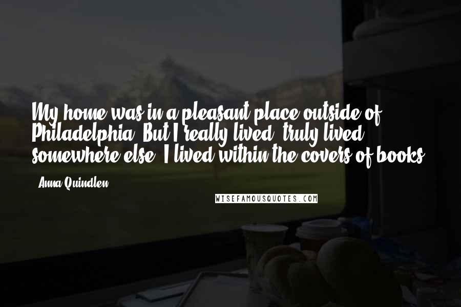 Anna Quindlen Quotes: My home was in a pleasant place outside of Philadelphia. But I really lived, truly lived, somewhere else. I lived within the covers of books.