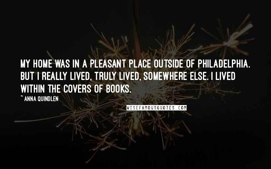 Anna Quindlen Quotes: My home was in a pleasant place outside of Philadelphia. But I really lived, truly lived, somewhere else. I lived within the covers of books.