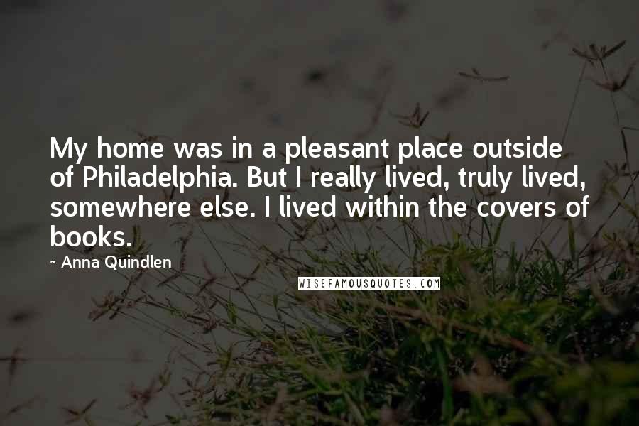 Anna Quindlen Quotes: My home was in a pleasant place outside of Philadelphia. But I really lived, truly lived, somewhere else. I lived within the covers of books.