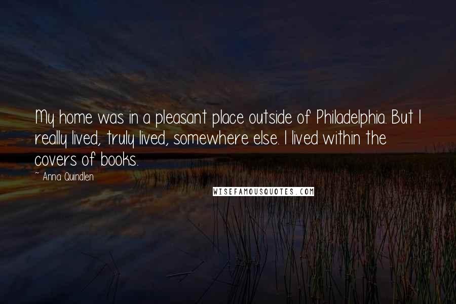 Anna Quindlen Quotes: My home was in a pleasant place outside of Philadelphia. But I really lived, truly lived, somewhere else. I lived within the covers of books.