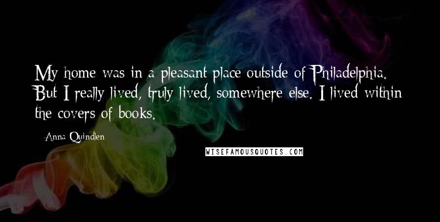 Anna Quindlen Quotes: My home was in a pleasant place outside of Philadelphia. But I really lived, truly lived, somewhere else. I lived within the covers of books.