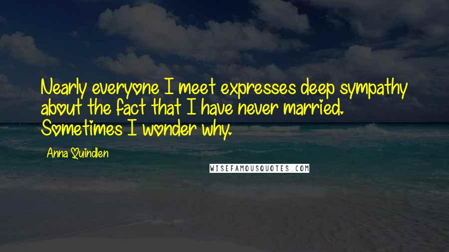 Anna Quindlen Quotes: Nearly everyone I meet expresses deep sympathy about the fact that I have never married. Sometimes I wonder why.