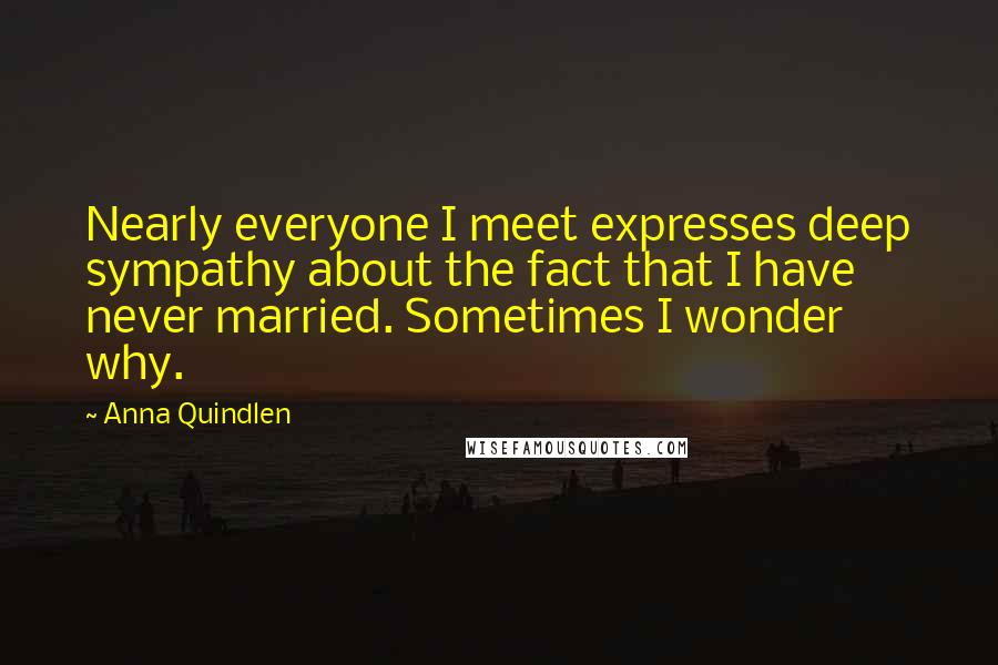 Anna Quindlen Quotes: Nearly everyone I meet expresses deep sympathy about the fact that I have never married. Sometimes I wonder why.