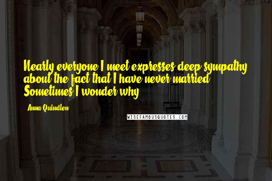 Anna Quindlen Quotes: Nearly everyone I meet expresses deep sympathy about the fact that I have never married. Sometimes I wonder why.