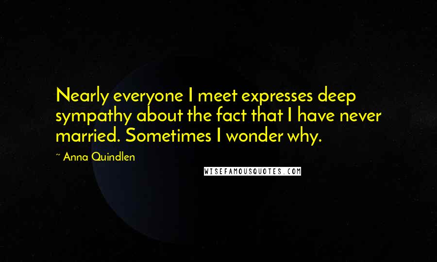 Anna Quindlen Quotes: Nearly everyone I meet expresses deep sympathy about the fact that I have never married. Sometimes I wonder why.