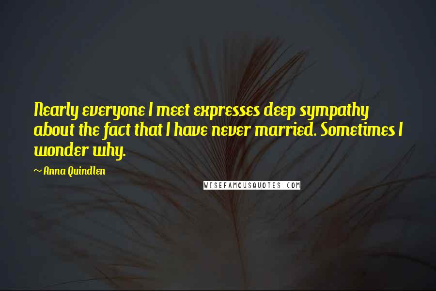 Anna Quindlen Quotes: Nearly everyone I meet expresses deep sympathy about the fact that I have never married. Sometimes I wonder why.