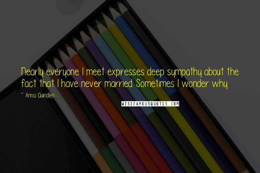 Anna Quindlen Quotes: Nearly everyone I meet expresses deep sympathy about the fact that I have never married. Sometimes I wonder why.