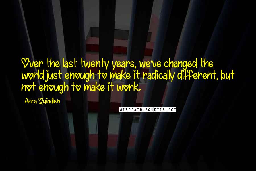 Anna Quindlen Quotes: Over the last twenty years, we've changed the world just enough to make it radically different, but not enough to make it work.