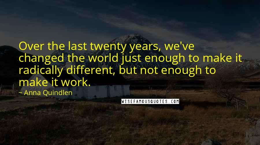 Anna Quindlen Quotes: Over the last twenty years, we've changed the world just enough to make it radically different, but not enough to make it work.