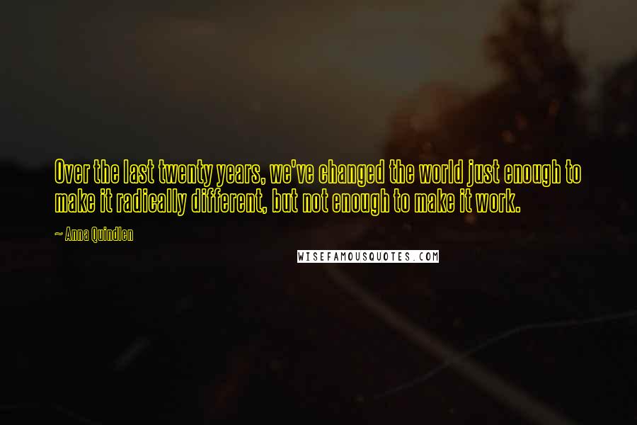 Anna Quindlen Quotes: Over the last twenty years, we've changed the world just enough to make it radically different, but not enough to make it work.