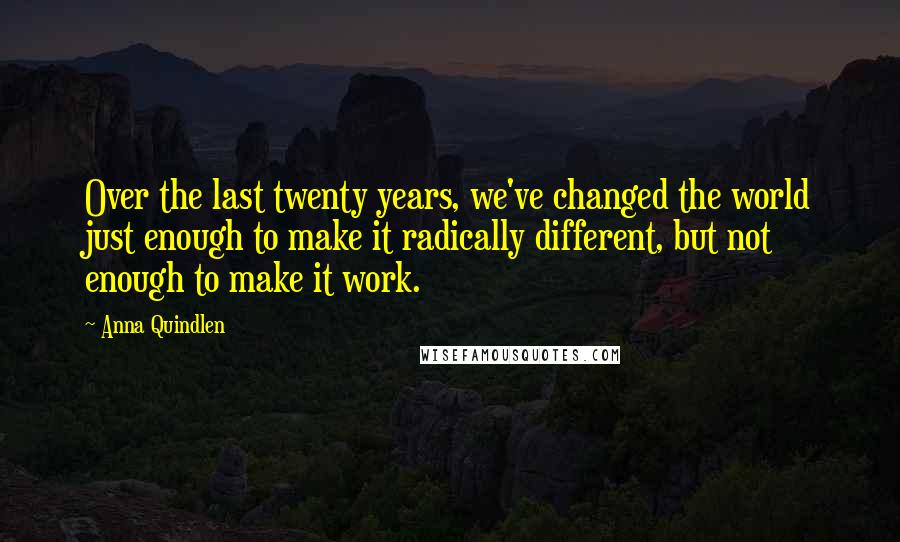 Anna Quindlen Quotes: Over the last twenty years, we've changed the world just enough to make it radically different, but not enough to make it work.