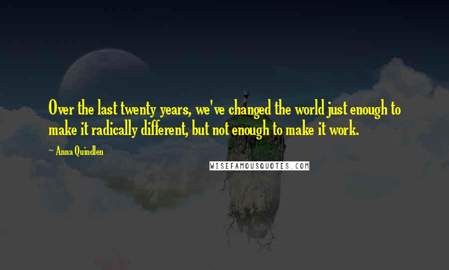 Anna Quindlen Quotes: Over the last twenty years, we've changed the world just enough to make it radically different, but not enough to make it work.