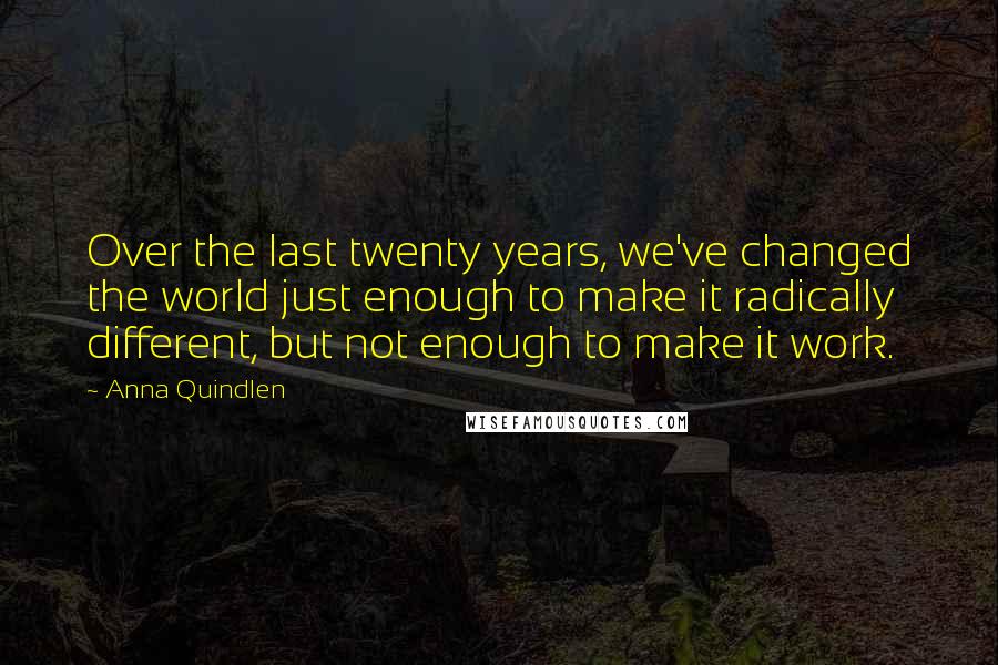 Anna Quindlen Quotes: Over the last twenty years, we've changed the world just enough to make it radically different, but not enough to make it work.