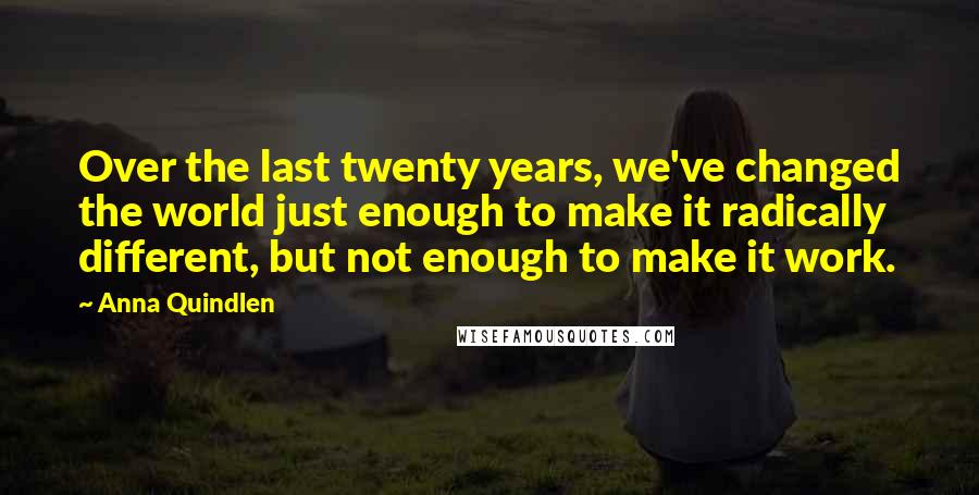 Anna Quindlen Quotes: Over the last twenty years, we've changed the world just enough to make it radically different, but not enough to make it work.