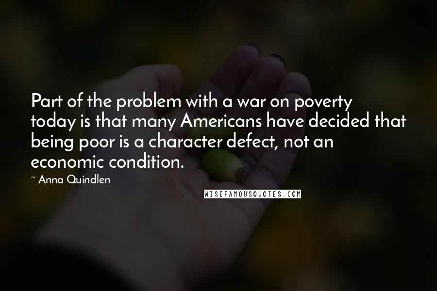 Anna Quindlen Quotes: Part of the problem with a war on poverty today is that many Americans have decided that being poor is a character defect, not an economic condition.