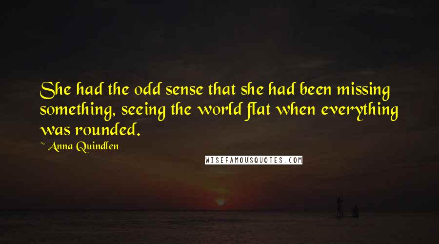 Anna Quindlen Quotes: She had the odd sense that she had been missing something, seeing the world flat when everything was rounded.