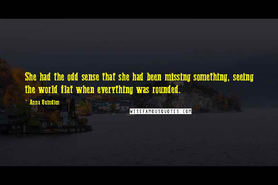 Anna Quindlen Quotes: She had the odd sense that she had been missing something, seeing the world flat when everything was rounded.