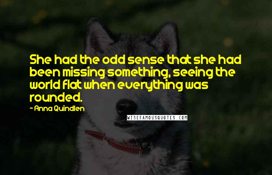 Anna Quindlen Quotes: She had the odd sense that she had been missing something, seeing the world flat when everything was rounded.