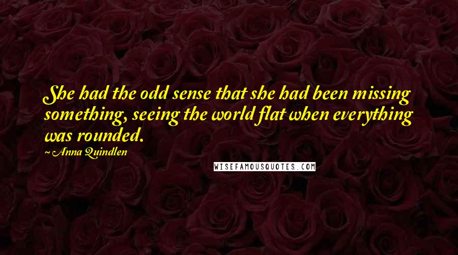 Anna Quindlen Quotes: She had the odd sense that she had been missing something, seeing the world flat when everything was rounded.