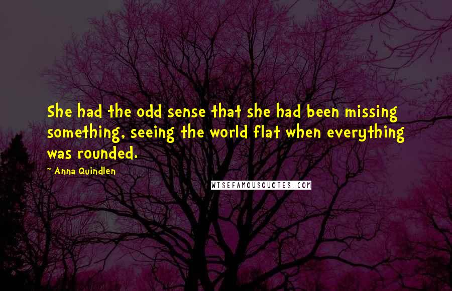 Anna Quindlen Quotes: She had the odd sense that she had been missing something, seeing the world flat when everything was rounded.