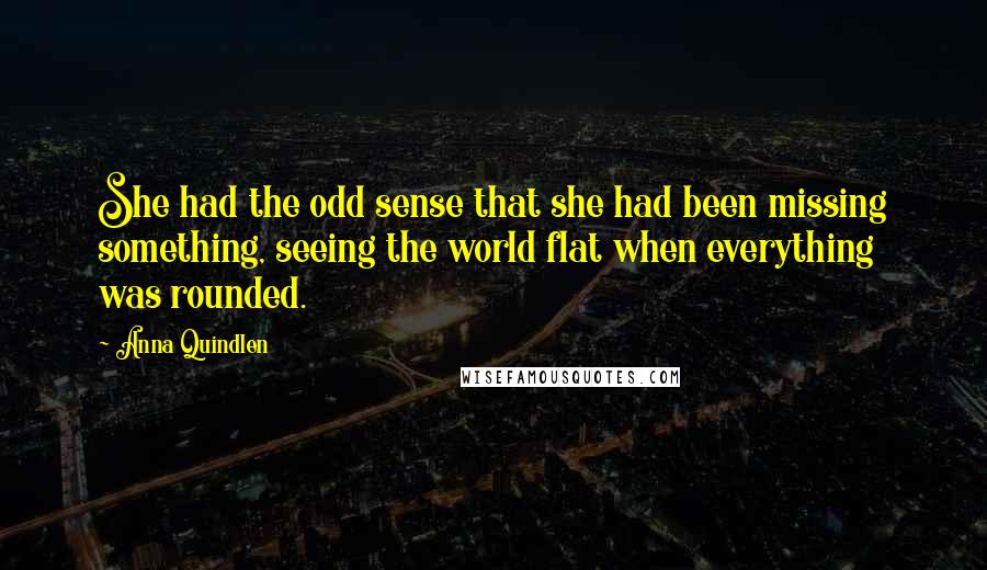 Anna Quindlen Quotes: She had the odd sense that she had been missing something, seeing the world flat when everything was rounded.