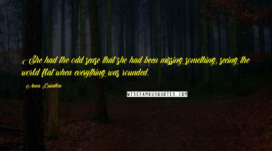 Anna Quindlen Quotes: She had the odd sense that she had been missing something, seeing the world flat when everything was rounded.