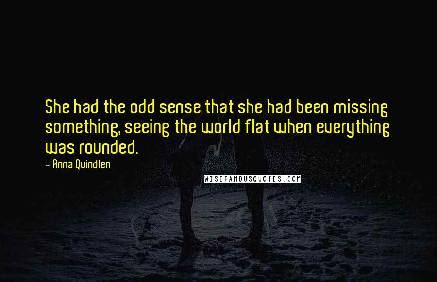 Anna Quindlen Quotes: She had the odd sense that she had been missing something, seeing the world flat when everything was rounded.