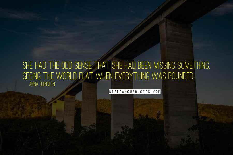 Anna Quindlen Quotes: She had the odd sense that she had been missing something, seeing the world flat when everything was rounded.