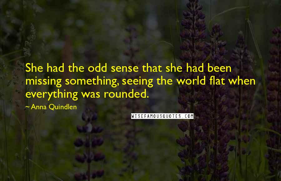 Anna Quindlen Quotes: She had the odd sense that she had been missing something, seeing the world flat when everything was rounded.