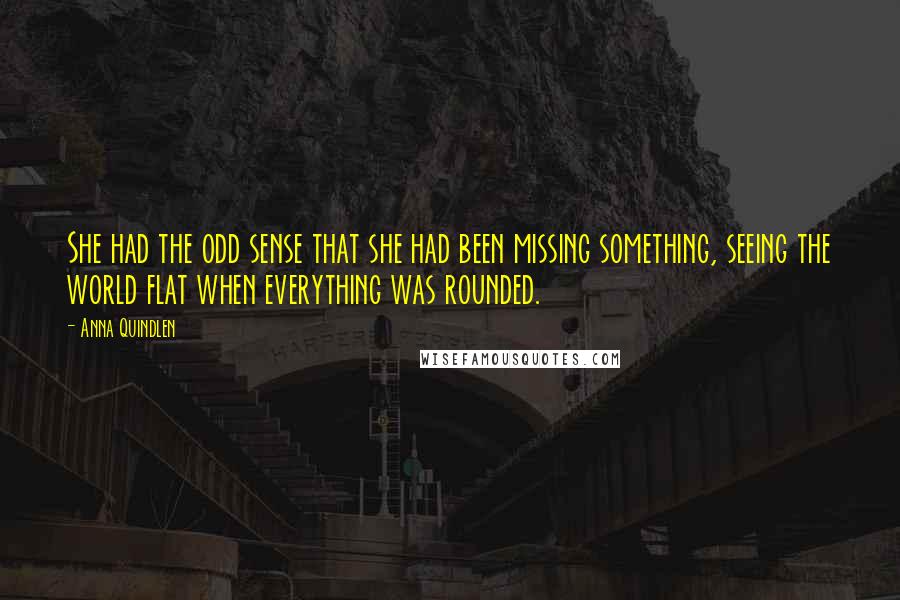 Anna Quindlen Quotes: She had the odd sense that she had been missing something, seeing the world flat when everything was rounded.