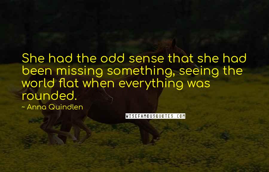 Anna Quindlen Quotes: She had the odd sense that she had been missing something, seeing the world flat when everything was rounded.