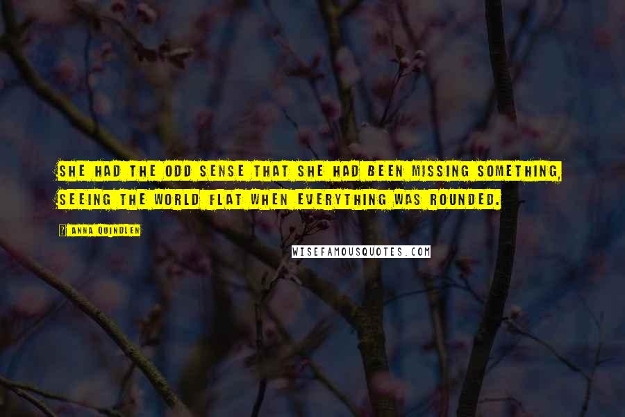 Anna Quindlen Quotes: She had the odd sense that she had been missing something, seeing the world flat when everything was rounded.