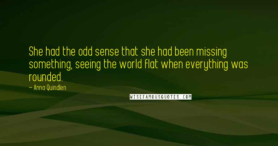 Anna Quindlen Quotes: She had the odd sense that she had been missing something, seeing the world flat when everything was rounded.