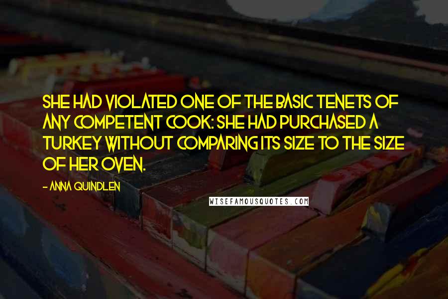 Anna Quindlen Quotes: She had violated one of the basic tenets of any competent cook: she had purchased a turkey without comparing its size to the size of her oven.