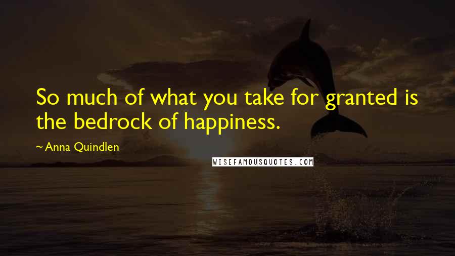 Anna Quindlen Quotes: So much of what you take for granted is the bedrock of happiness.