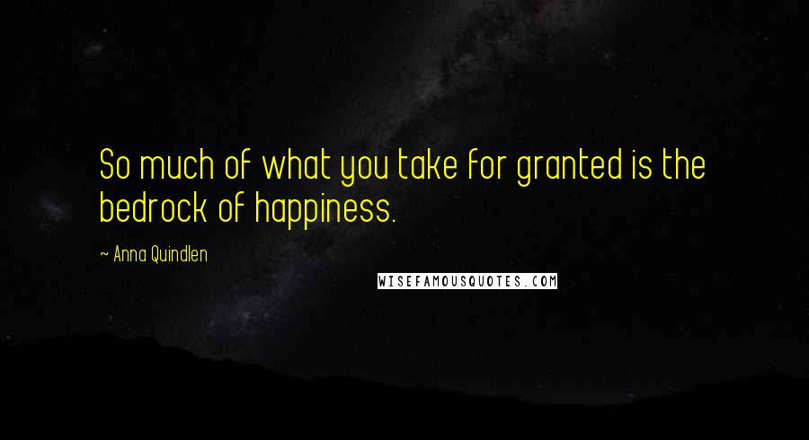 Anna Quindlen Quotes: So much of what you take for granted is the bedrock of happiness.