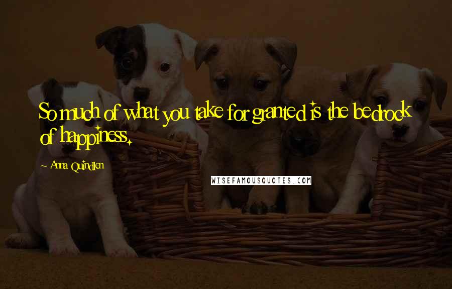 Anna Quindlen Quotes: So much of what you take for granted is the bedrock of happiness.