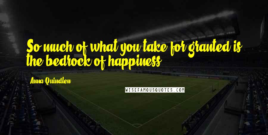 Anna Quindlen Quotes: So much of what you take for granted is the bedrock of happiness.