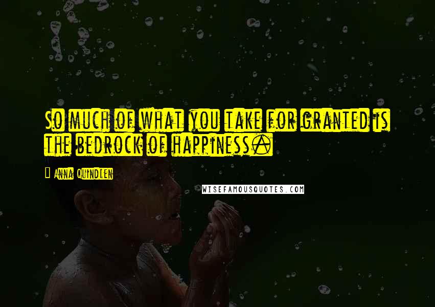 Anna Quindlen Quotes: So much of what you take for granted is the bedrock of happiness.