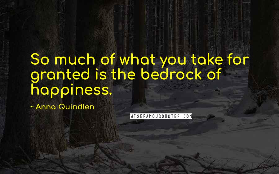 Anna Quindlen Quotes: So much of what you take for granted is the bedrock of happiness.
