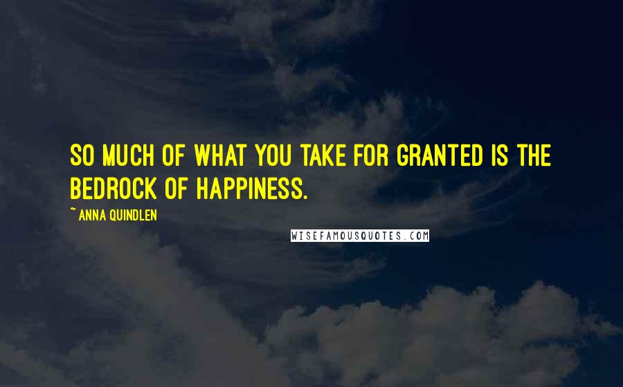 Anna Quindlen Quotes: So much of what you take for granted is the bedrock of happiness.