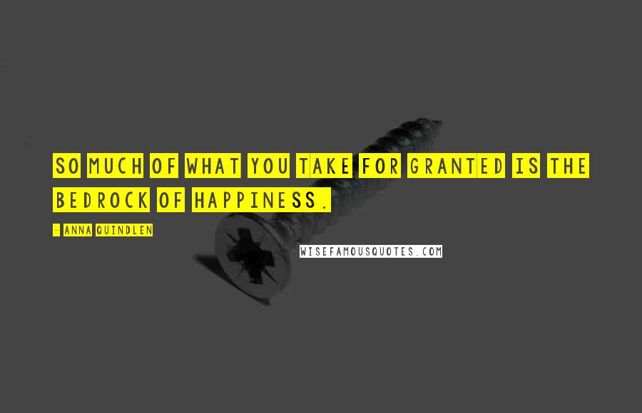 Anna Quindlen Quotes: So much of what you take for granted is the bedrock of happiness.