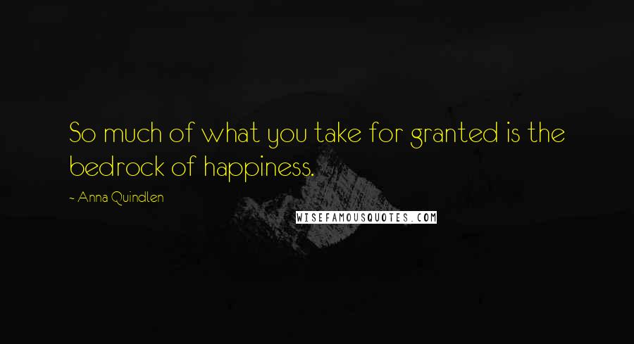 Anna Quindlen Quotes: So much of what you take for granted is the bedrock of happiness.