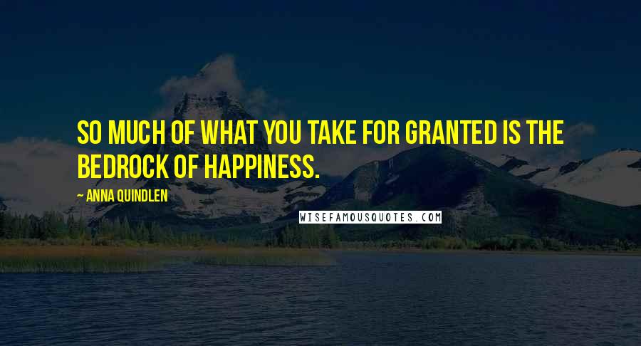 Anna Quindlen Quotes: So much of what you take for granted is the bedrock of happiness.
