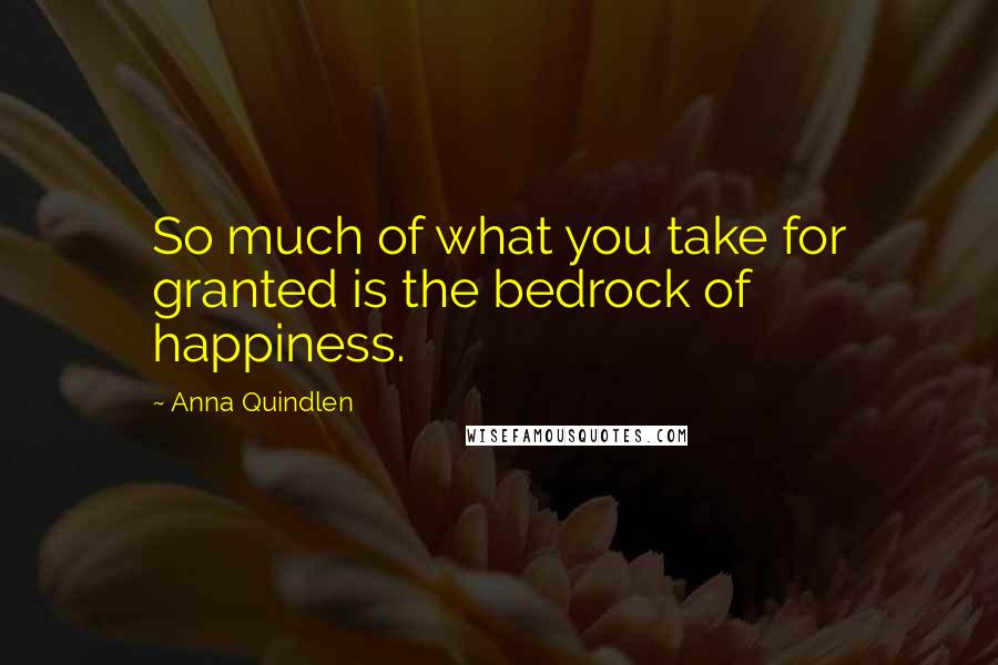 Anna Quindlen Quotes: So much of what you take for granted is the bedrock of happiness.