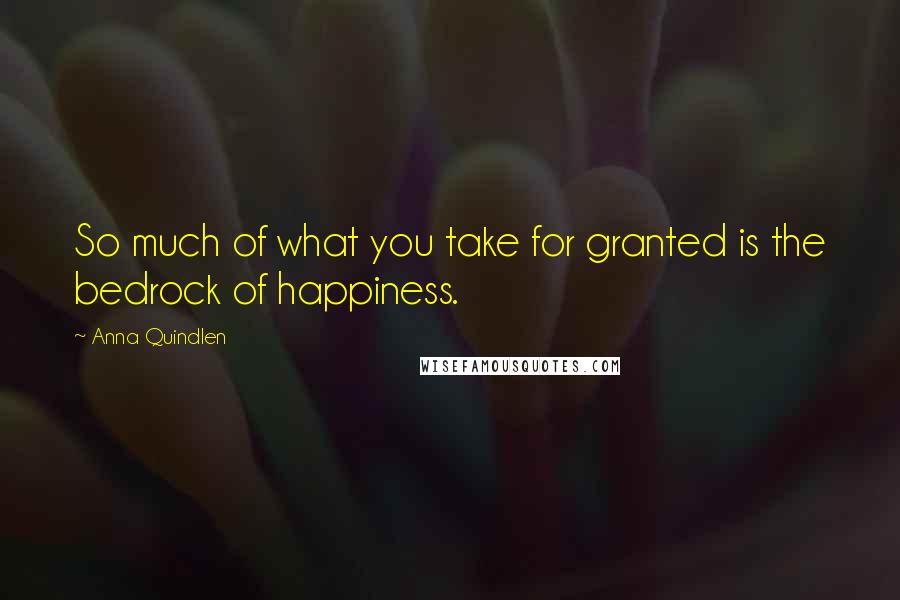 Anna Quindlen Quotes: So much of what you take for granted is the bedrock of happiness.