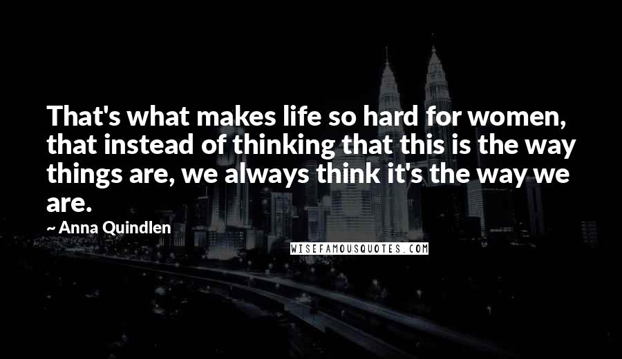 Anna Quindlen Quotes: That's what makes life so hard for women, that instead of thinking that this is the way things are, we always think it's the way we are.