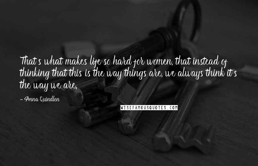 Anna Quindlen Quotes: That's what makes life so hard for women, that instead of thinking that this is the way things are, we always think it's the way we are.