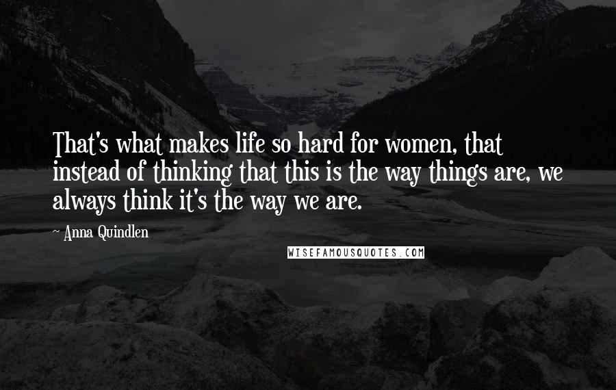 Anna Quindlen Quotes: That's what makes life so hard for women, that instead of thinking that this is the way things are, we always think it's the way we are.