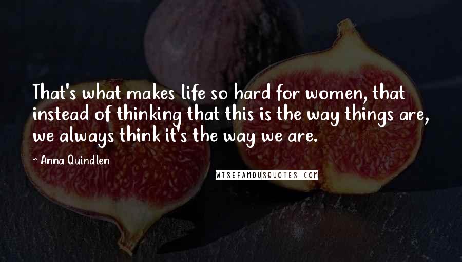 Anna Quindlen Quotes: That's what makes life so hard for women, that instead of thinking that this is the way things are, we always think it's the way we are.